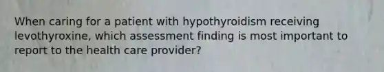 When caring for a patient with hypothyroidism receiving levothyroxine, which assessment finding is most important to report to the health care provider?