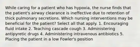 While caring for a patient who has hypoxia, the nurse finds that the patient's airway clearance is ineffective due to retention of thick pulmonary secretions. Which nursing interventions may be beneficial for the patient? Select all that apply. 1. Encouraging fluid intake 2. Teaching cascade cough 3. Administering antipyretic drugs 4. Administering intravenous antibiotics 5. Placing the patient in a low Fowler's position