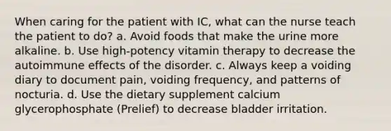 When caring for the patient with IC, what can the nurse teach the patient to do? a. Avoid foods that make the urine more alkaline. b. Use high-potency vitamin therapy to decrease the autoimmune effects of the disorder. c. Always keep a voiding diary to document pain, voiding frequency, and patterns of nocturia. d. Use the dietary supplement calcium glycerophosphate (Prelief) to decrease bladder irritation.