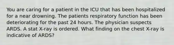 You are caring for a patient in the ICU that has been hospitalized for a near drowning. The patients respiratory function has been deteriorating for the past 24 hours. The physician suspects ARDS. A stat X-ray is ordered. What finding on the chest X-ray is indicative of ARDS?