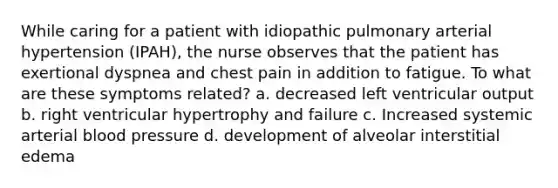 While caring for a patient with idiopathic pulmonary arterial hypertension (IPAH), the nurse observes that the patient has exertional dyspnea and chest pain in addition to fatigue. To what are these symptoms related? a. decreased left ventricular output b. right ventricular hypertrophy and failure c. Increased systemic arterial blood pressure d. development of alveolar interstitial edema