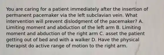 You are caring for a patient immediately after the insertion of permanent pacemaker via the left subclavian vein. What intervention will prevent dislodgment of the pacemaker? A. Limiting moment and abduction of the left arm B. Limiting moment and abduction of the right arm C. asset the patient getting out of bed and with a walker D. Have the physical therapist do active range of motion to the right arm.