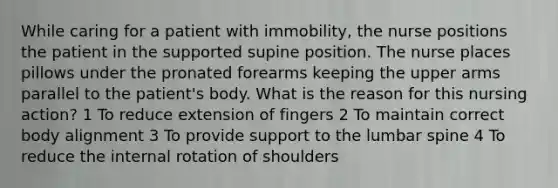 While caring for a patient with immobility, the nurse positions the patient in the supported supine position. The nurse places pillows under the pronated forearms keeping the upper arms parallel to the patient's body. What is the reason for this nursing action? 1 To reduce extension of fingers 2 To maintain correct body alignment 3 To provide support to the lumbar spine 4 To reduce the internal rotation of shoulders