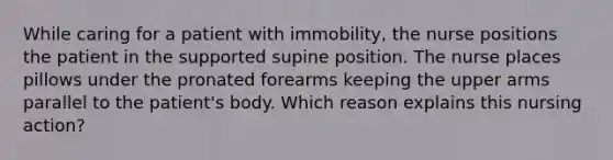 While caring for a patient with immobility, the nurse positions the patient in the supported supine position. The nurse places pillows under the pronated forearms keeping the upper arms parallel to the patient's body. Which reason explains this nursing action?