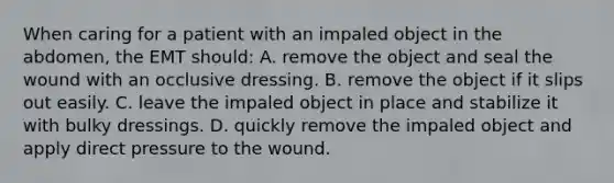 When caring for a patient with an impaled object in the​ abdomen, the EMT​ should: A. remove the object and seal the wound with an occlusive dressing. B. remove the object if it slips out easily. C. leave the impaled object in place and stabilize it with bulky dressings. D. quickly remove the impaled object and apply direct pressure to the wound.