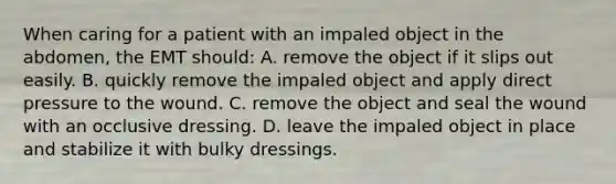 When caring for a patient with an impaled object in the​ abdomen, the EMT​ should: A. remove the object if it slips out easily. B. quickly remove the impaled object and apply direct pressure to the wound. C. remove the object and seal the wound with an occlusive dressing. D. leave the impaled object in place and stabilize it with bulky dressings.