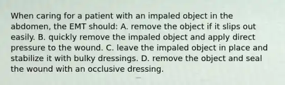 When caring for a patient with an impaled object in the​ abdomen, the EMT​ should: A. remove the object if it slips out easily. B. quickly remove the impaled object and apply direct pressure to the wound. C. leave the impaled object in place and stabilize it with bulky dressings. D. remove the object and seal the wound with an occlusive dressing.