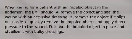 When caring for a patient with an impaled object in the​ abdomen, the EMT​ should: A. remove the object and seal the wound with an occlusive dressing. B. remove the object if it slips out easily. C. quickly remove the impaled object and apply direct pressure to the wound. D. leave the impaled object in place and stabilize it with bulky dressings.