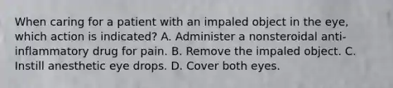 When caring for a patient with an impaled object in the eye, which action is indicated? A. Administer a nonsteroidal anti-inflammatory drug for pain. B. Remove the impaled object. C. Instill anesthetic eye drops. D. Cover both eyes.