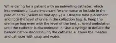 While caring for a patient with an indwelling catheter, which intervention(s) is/are important for the nurse to include in the plan of care? (Select all that apply.) a. Observe tube placement and note the level of urine in the collection bag. b. Keep the drainage bag even with the level of the bed. c. Avoid ambulation until the catheter is discontinued. d. Use a syringe to deflate the balloon before discontinuing the catheter. e. Clean the meatus and catheter with soap and water.