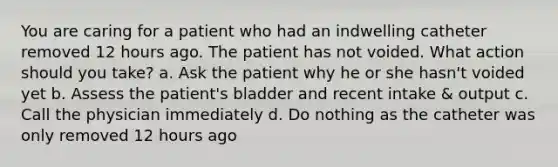 You are caring for a patient who had an indwelling catheter removed 12 hours ago. The patient has not voided. What action should you take? a. Ask the patient why he or she hasn't voided yet b. Assess the patient's bladder and recent intake & output c. Call the physician immediately d. Do nothing as the catheter was only removed 12 hours ago