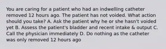 You are caring for a patient who had an indwelling catheter removed 12 hours ago. The patient has not voided. What action should you take? A. Ask the patient why he or she hasn't voided yet B. Assess the patient's bladder and recent intake & output C. Call the physician immediately D. Do nothing as the catheter was only removed 12 hours ago