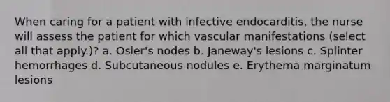 When caring for a patient with infective endocarditis, the nurse will assess the patient for which vascular manifestations (select all that apply.)? a. Osler's nodes b. Janeway's lesions c. Splinter hemorrhages d. Subcutaneous nodules e. Erythema marginatum lesions