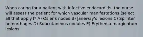 When caring for a patient with infective endocarditis, the nurse will assess the patient for which vascular manifestations (select all that apply.)? A) Osler's nodes B) Janeway's lesions C) Splinter hemorrhages D) Subcutaneous nodules E) Erythema marginatum lesions