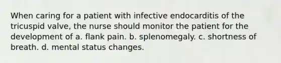 When caring for a patient with infective endocarditis of the tricuspid valve, the nurse should monitor the patient for the development of a. flank pain. b. splenomegaly. c. shortness of breath. d. mental status changes.