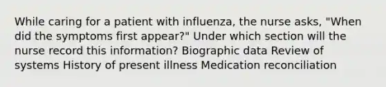 While caring for a patient with influenza, the nurse asks, "When did the symptoms first appear?" Under which section will the nurse record this information? Biographic data Review of systems History of present illness Medication reconciliation