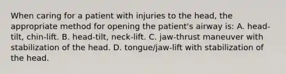 When caring for a patient with injuries to the head, the appropriate method for opening the patient's airway is: A. head-tilt, chin-lift. B. head-tilt, neck-lift. C. jaw-thrust maneuver with stabilization of the head. D. tongue/jaw-lift with stabilization of the head.