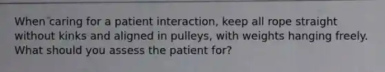 When caring for a patient interaction, keep all rope straight without kinks and aligned in pulleys, with weights hanging freely. What should you assess the patient for?