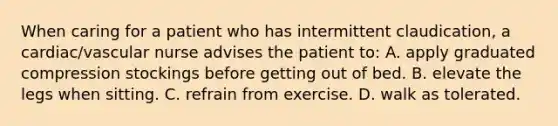 When caring for a patient who has intermittent claudication, a cardiac/vascular nurse advises the patient to: A. apply graduated compression stockings before getting out of bed. B. elevate the legs when sitting. C. refrain from exercise. D. walk as tolerated.