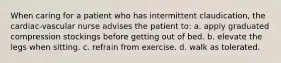 When caring for a patient who has intermittent claudication, the cardiac-vascular nurse advises the patient to: a. apply graduated compression stockings before getting out of bed. b. elevate the legs when sitting. c. refrain from exercise. d. walk as tolerated.