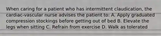 When caring for a patient who has intermittent claudication, the cardiac-vascular nurse advises the patient to: A. Apply graduated compression stockings before getting out of bed B. Elevate the legs when sitting C. Refrain from exercise D. Walk as tolerated