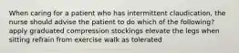 When caring for a patient who has intermittent claudication, the nurse should advise the patient to do which of the following? apply graduated compression stockings elevate the legs when sitting refrain from exercise walk as tolerated