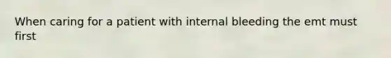 When caring for a patient with internal bleeding the emt must first