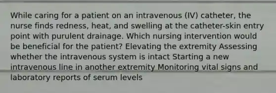 While caring for a patient on an intravenous (IV) catheter, the nurse finds redness, heat, and swelling at the catheter-skin entry point with purulent drainage. Which nursing intervention would be beneficial for the patient? Elevating the extremity Assessing whether the intravenous system is intact Starting a new intravenous line in another extremity Monitoring vital signs and laboratory reports of serum levels