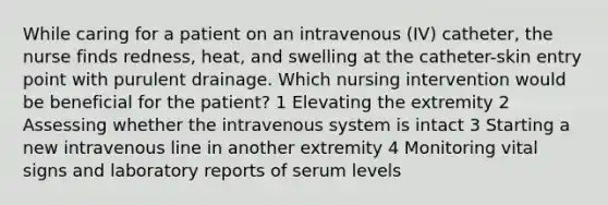 While caring for a patient on an intravenous (IV) catheter, the nurse finds redness, heat, and swelling at the catheter-skin entry point with purulent drainage. Which nursing intervention would be beneficial for the patient? 1 Elevating the extremity 2 Assessing whether the intravenous system is intact 3 Starting a new intravenous line in another extremity 4 Monitoring vital signs and laboratory reports of serum levels