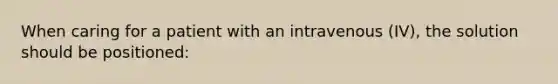 When caring for a patient with an intravenous (IV), the solution should be positioned: