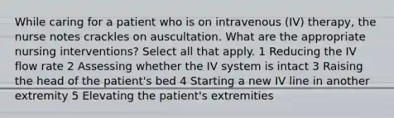 While caring for a patient who is on intravenous (IV) therapy, the nurse notes crackles on auscultation. What are the appropriate nursing interventions? Select all that apply. 1 Reducing the IV flow rate 2 Assessing whether the IV system is intact 3 Raising the head of the patient's bed 4 Starting a new IV line in another extremity 5 Elevating the patient's extremities