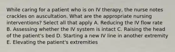 While caring for a patient who is on IV therapy, the nurse notes crackles on auscultation. What are the appropriate nursing interventions? Select all that apply A. Reducing the IV flow rate B. Assessing whether the IV system is intact C. Raising the head of the patient's bed D. Starting a new IV line in another extremity E. Elevating the patient's extremities