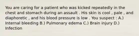 You are caring for a patient who was kicked repeatedly in the chest and stomach during an assault . His skin is cool , pale , and diaphoretic , and his blood pressure is low . You suspect : A.) Internal bleeding B.) Pulmonary edema C.) Brain injury D.) Infection