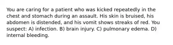 You are caring for a patient who was kicked repeatedly in the chest and stomach during an assault. His skin is bruised, his abdomen is distended, and his vomit shows streaks of red. You suspect: A) infection. B) brain injury. C) pulmonary edema. D) internal bleeding.