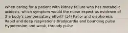 When caring for a patient with kidney failure who has metabolic acidosis, which symptom would the nurse expect as evidence of the body's compensatory effort? (14) Pallor and diaphoresis Rapid and deep respirations Bradycardia and bounding pulse Hypotension and weak, thready pulse