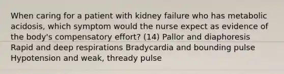 When caring for a patient with kidney failure who has metabolic acidosis, which symptom would the nurse expect as evidence of the body's compensatory effort? (14) Pallor and diaphoresis Rapid and deep respirations Bradycardia and bounding pulse Hypotension and weak, thready pulse