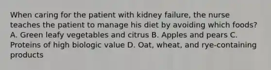 When caring for the patient with kidney failure, the nurse teaches the patient to manage his diet by avoiding which foods? A. Green leafy vegetables and citrus B. Apples and pears C. Proteins of high biologic value D. Oat, wheat, and rye-containing products