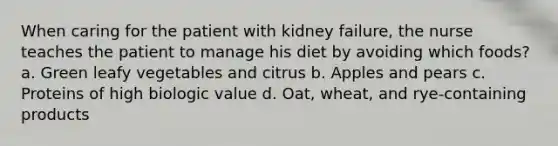 When caring for the patient with kidney failure, the nurse teaches the patient to manage his diet by avoiding which foods? a. Green leafy vegetables and citrus b. Apples and pears c. Proteins of high biologic value d. Oat, wheat, and rye-containing products