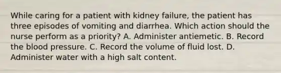 While caring for a patient with kidney failure, the patient has three episodes of vomiting and diarrhea. Which action should the nurse perform as a priority? A. Administer antiemetic. B. Record the blood pressure. C. Record the volume of fluid lost. D. Administer water with a high salt content.