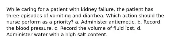 While caring for a patient with kidney failure, the patient has three episodes of vomiting and diarrhea. Which action should the nurse perform as a priority? a. Administer antiemetic. b. Record the blood pressure. c. Record the volume of fluid lost. d. Administer water with a high salt content.