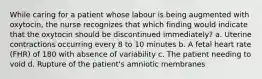 While caring for a patient whose labour is being augmented with oxytocin, the nurse recognizes that which finding would indicate that the oxytocin should be discontinued immediately? a. Uterine contractions occurring every 8 to 10 minutes b. A fetal heart rate (FHR) of 180 with absence of variability c. The patient needing to void d. Rupture of the patient's amniotic membranes