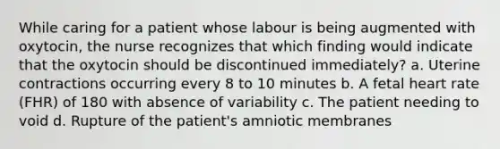 While caring for a patient whose labour is being augmented with oxytocin, the nurse recognizes that which finding would indicate that the oxytocin should be discontinued immediately? a. Uterine contractions occurring every 8 to 10 minutes b. A fetal heart rate (FHR) of 180 with absence of variability c. The patient needing to void d. Rupture of the patient's amniotic membranes