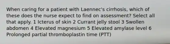 When caring for a patient with Laennec's cirrhosis, which of these does the nurse expect to find on assessment? Select all that apply. 1 Icterus of skin 2 Currant jelly stool 3 Swollen abdomen 4 Elevated magnesium 5 Elevated amylase level 6 Prolonged partial thromboplastin time (PTT)