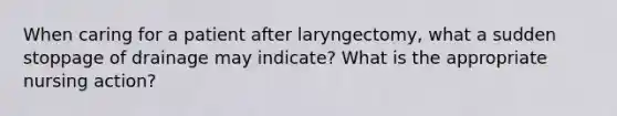 When caring for a patient after laryngectomy, what a sudden stoppage of drainage may indicate? What is the appropriate nursing action?