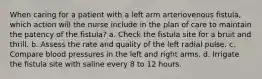 When caring for a patient with a left arm arteriovenous fistula, which action will the nurse include in the plan of care to maintain the patency of the fistula? a. Check the fistula site for a bruit and thrill. b. Assess the rate and quality of the left radial pulse. c. Compare blood pressures in the left and right arms. d. Irrigate the fistula site with saline every 8 to 12 hours.