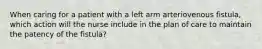 When caring for a patient with a left arm arteriovenous fistula, which action will the nurse include in the plan of care to maintain the patency of the fistula?