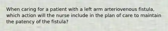 When caring for a patient with a left arm arteriovenous fistula, which action will the nurse include in the plan of care to maintain the patency of the fistula?