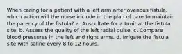 When caring for a patient with a left arm arteriovenous fistula, which action will the nurse include in the plan of care to maintain the patency of the fistula? a. Auscultate for a bruit at the fistula site. b. Assess the quality of the left radial pulse. c. Compare blood pressures in the left and right arms. d. Irrigate the fistula site with saline every 8 to 12 hours.