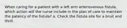 When caring for a patient with a left arm arteriovenous fistula, which action will the nurse include in the plan of care to maintain the patency of the fistula? a. Check the fistula site for a bruit and thrill.