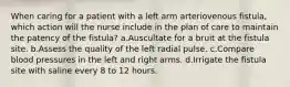 When caring for a patient with a left arm arteriovenous fistula, which action will the nurse include in the plan of care to maintain the patency of the fistula? a.Auscultate for a bruit at the fistula site. b.Assess the quality of the left radial pulse. c.Compare blood pressures in the left and right arms. d.Irrigate the fistula site with saline every 8 to 12 hours.